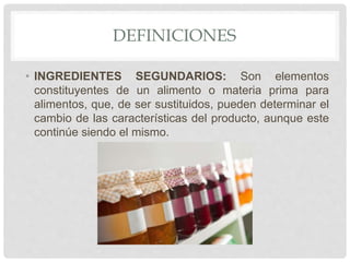 DEFINICIONES
• INGREDIENTES SEGUNDARIOS: Son elementos
constituyentes de un alimento o materia prima para
alimentos, que, de ser sustituidos, pueden determinar el
cambio de las características del producto, aunque este
continúe siendo el mismo.
 