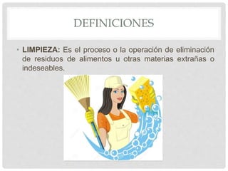 DEFINICIONES
• LIMPIEZA: Es el proceso o la operación de eliminación
de residuos de alimentos u otras materias extrañas o
indeseables.
 