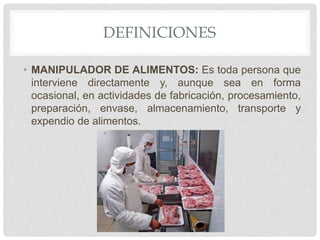 DEFINICIONES
• MANIPULADOR DE ALIMENTOS: Es toda persona que
interviene directamente y, aunque sea en forma
ocasional, en actividades de fabricación, procesamiento,
preparación, envase, almacenamiento, transporte y
expendio de alimentos.
 