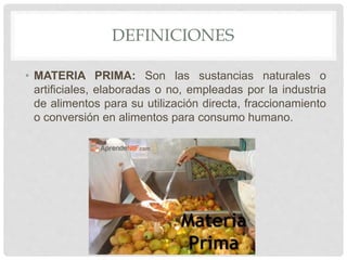 DEFINICIONES
• MATERIA PRIMA: Son las sustancias naturales o
artificiales, elaboradas o no, empleadas por la industria
de alimentos para su utilización directa, fraccionamiento
o conversión en alimentos para consumo humano.
 