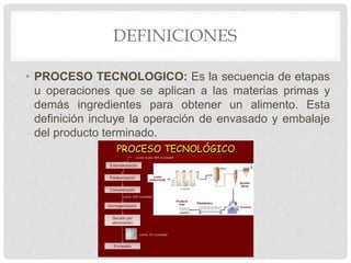 DEFINICIONES
• PROCESO TECNOLOGICO: Es la secuencia de etapas
u operaciones que se aplican a las materias primas y
demás ingredientes para obtener un alimento. Esta
definición incluye la operación de envasado y embalaje
del producto terminado.
 