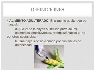 DEFINICIONES
• ALIMENTO ADULTERADO: El alimento adulterado es
aquel:
a. Al cual se le hayan sustituido parte de los
elementos constituyentes, reemplazándolos o no
por otras sustancias.
b. Que haya sido adicionado por sustancias no
autorizadas.
 