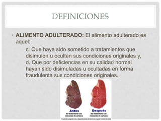 DEFINICIONES
• ALIMENTO ADULTERADO: El alimento adulterado es
aquel:
c. Que haya sido sometido a tratamientos que
disimulen u oculten sus condiciones originales y,
d. Que por deficiencias en su calidad normal
hayan sido disimuladas u ocultadas en forma
fraudulenta sus condiciones originales.
 
