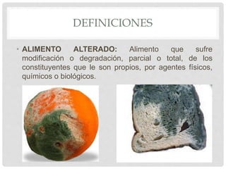 DEFINICIONES
• ALIMENTO ALTERADO: Alimento que sufre
modificación o degradación, parcial o total, de los
constituyentes que le son propios, por agentes físicos,
químicos o biológicos.
 