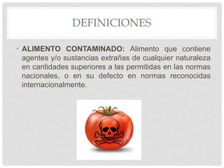 DEFINICIONES
• ALIMENTO CONTAMINADO: Alimento que contiene
agentes y/o sustancias extrañas de cualquier naturaleza
en cantidades superiores a las permitidas en las normas
nacionales, o en su defecto en normas reconocidas
internacionalmente.
 