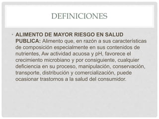 DEFINICIONES
• ALIMENTO DE MAYOR RIESGO EN SALUD
PUBLICA: Alimento que, en razón a sus características
de composición especialmente en sus contenidos de
nutrientes, Aw actividad acuosa y pH, favorece el
crecimiento microbiano y por consiguiente, cualquier
deficiencia en su proceso, manipulación, conservación,
transporte, distribución y comercialización, puede
ocasionar trastornos a la salud del consumidor.
 