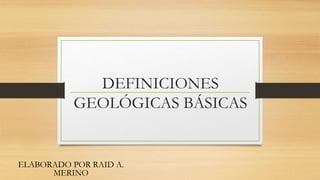 DEFINICIONES
GEOLÓGICAS BÁSICAS
ELABORADO POR RAID A.
MERINO
 