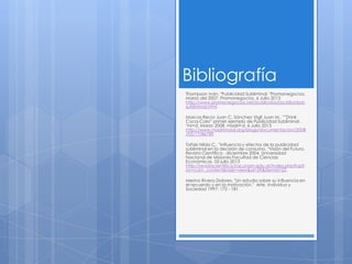 Bibliografía
Thompson Iván. "Publicidad Subliminal. "Promonegocios.
Marzo del 2007. Promonegocios. 6 Julio 2013
http://www.promonegocios.net/publicidad/publicidad-
subliminal.html
Marcos Recio Juan C, Sánchez Vigil Juan M.. "”Drink
Coca-Cola” primer ejemplo de Publicidad Subliminal.
"mi+d. Marzo 2008. madri+d. 6 Julio 2013
http://www.madrimasd.org/blogs/documentacion/2008
/03/17/86789.
Tañski Nilda C.. "Influencia y efectos de la publicidad
subliminal en la decisión de consumo. "Visión del Futuro,
Revista Científica . diciembre 2004. Universidad
Nacional de Misiones Facultad de Ciencias
Económicas. 05 julio 2013
http://revistacientifica.fce.unam.edu.ar/index.php?opti
on=com_content&task=view&id=39&Itemid=23.
Merino Rivera Dolores. "Un estudio sobre su influencia en
el recuerdo y en la motivación." Arte, Individuo y
Sociedad 1997: 172 - 181
 