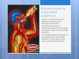 Estudios sobre la
Publicidad
subliminal.
Johan C. Karremans, de la
Radboud University de
Nijmegen (Holanda).
Donde hacían que las
personas observaran mensajes
los cuales tenían oculto el logo
de lipton.
Se comprobó que las personas
que observaron el mensaje
preferían tomar lipton antes
que cualquier otra bebida.
 