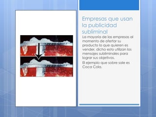 Empresas que usan
la publicidad
subliminal
La mayoría de las empresas al
momento de ofertar su
producto lo que quieren es
vender, dicho esto utilizan los
mensajes subliminales para
lograr sus objetivos.
El ejemplo que sobre sale es
Coca Cola.
 