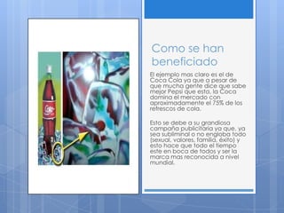 Como se han
beneficiado
El ejemplo mas claro es el de
Coca Cola ya que a pesar de
que mucha gente dice que sabe
mejor Pepsi que esta, la Coca
domina el mercado con
aproximadamente el 75% de los
refrescos de cola.
Esto se debe a su grandiosa
campaña publicitaria ya que, ya
sea subliminal o no engloba todo
(sexual, valores, familia, éxito) y
esto hace que todo el tiempo
este en boca de todos y ser la
marca mas reconocida a nivel
mundial.
 