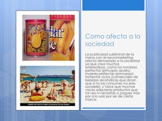 Como afecta a la
sociedad
La publicidad subliminal de la
mano con el neuromarketing
afecta demasiado a la sociedad
ya que crea muchos
estereotipos, como los hombres
perfectos (príncipes azules),
mujeres perfectas (princesas);
fomentar vicios (comerciales de
bebidas alcohólicas que dicen
que si no las consumes no eres
sociable), y hace que muchas
veces adquieras productos que
tal vez ni necesitas o pagues más
por a lo solo por ser de cierta
marca.
 