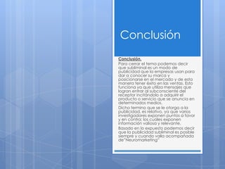 Conclusión
Conclusión.
Para cerrar el tema podemos decir
que subliminal es un modo de
publicidad que la empresas usan para
dar a conocer su marca y
posicionarse en el mercado y de esta
manera tener éxito en las ventas. Esto
funciona ya que utiliza mensajes que
logran entrar al subconsciente del
receptor incitándolo a adquirir el
producto o servicio que se anuncia en
determinados medios.
Dicho termino que se le otorga a la
publicidad, es relativo, ya que varios
investigadores exponen puntos a favor
y en contra; los cuales exponen
información valiosa y relevante.
Basado en lo expuesto podemos decir
que la publicidad subliminal es posible
siempre y cuando valla acompañada
de”Neuromarketing”
 