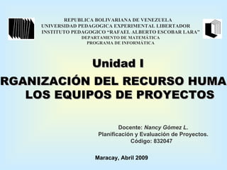 REPUBLICA BOLIVARIANA DE VENEZUELA UNIVERSIDAD PEDAGOGICA EXPERIMENTAL LIBERTADOR  INSTITUTO PEDAGOGICO “RAFAEL ALBERTO ESCOBAR LARA” DEPARTAMENTO DE MATEMÁTICA PROGRAMA DE INFORMÁTICA Docente:  Nancy Gómez L. Planificación y Evaluación de Proyectos. Código: 832047 Maracay, Abril 2009 Unidad I ORGANIZACIÓN DEL RECURSO HUMANO  LOS EQUIPOS DE PROYECTOS 