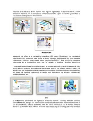 Respecto a la estructura de las páginas web, algunos organismos, en especial el W3C, suelen
establecer directivas con la intención de normalizar el diseño, y para así facilitar y simplificar la
visualización e interpretación del contenido.




                                           MESSENGER

Messenger se refiere a la mensajería instantánea (IM, Instant Messenger). Los mensajeros
instantáneos son programas para enviar y recibir mensajes instantáneos con otros usuarios
conectados a Internet u otras redes a través del protocolo TCP/IP. Hoy en día la mensajería
instantánea se a popularizado tanto que ha llegado a desplazar al Correo electrónico.

La mensajería instantánea fue popularizada por la empresa Microsoftcon su MSN Messenger. Hoy
en día ya son varias las empresas que ofrecen este servicio con software gratuito o pago. Las
aplicaciones han evolucionado de tal manera que hoy ofrecen multiples utilidades como monitoreo
de estado de usuarios conectados en tiempo real, intercambio de archivos, conferencias,
videoconferencias, etc..




                                               Chat
El chat (término proveniente del inglés que en español equivale a charla), también conocido
como cibercharla, designa una comunicación escrita realizada de manera instantánea mediante el
uso de un software y a través de Internet entre dos o más personas ya sea de manera pública a
través de los llamados chats públicos (mediante los cuales cualquier usuario puede tener acceso a
 