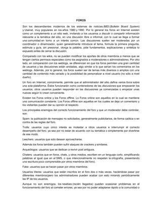 FOROS

Son los descendientes modernos de los sistemas de noticias BBS (Bulletin Board System)
y Usenet, muy populares en los años 1980 y 1990. Por lo general los foros en Internet existen
como un complemento a un sitio web, invitando a los usuarios a discutir o compartir información
relevante a la temática del sitio, en una discusión libre e informal, con lo cual se llega a formar
una comunidad en torno a un interés común. Las discusiones suelen ser moderadas por un
coordinador o dinamizador, quien generalmente introduce el tema, formula la primera pregunta,
estimula y guía, sin presionar, otorga la palabra, pide fundamentos, explicaciones y sintetiza lo
expuesto antes de cerrar la discusión.
Comparado con los wikis, no se pueden modificar los aportes de otros miembros a menos que se
tengan ciertos permisos especiales como los asignados a moderadores o administradores. Por otro
lado, en comparación con los weblogs, se diferencian en que los foros permiten una gran cantidad
de usuarios y las discusiones están anidadas, algo similar a lo que serían los comentarios en los
weblogs. Además, por lo general, los foros suelen ser de temas más diversos o amplios con una
cantidad de contenido más variado y la posibilidad de personalizar a nivel usuario (no sólo a nivel
dueño).
Un foro en Internet, comúnmente, permite que el administrador del sitio defina varios foros sobre
una sola plataforma. Éstos funcionarán como contenedores de las discusiones que empezarán los
usuarios; otros usuarios pueden responder en las discusiones ya comenzadas o empezar unas
nuevas según lo crean conveniente.
Existen los Foros online y los Foros offline. Lo Foros online son aquellos en la cual se mantiene
una comunicación constante. Los Foros offline son aquellos en los cuales se deja un comentario y
los visitantes pueden dar su opinión al respecto.
Los principales enemigos del correcto funcionamiento del foro y que un moderador debe controlar,
son:
Spam: la publicación de mensajes no solicitados, generalmente publicitarios, de forma caótica o en
contra de las reglas del foro.
Trolls: usuarios cuyo único interés es molestar a otros usuarios e interrumpir el correcto
desempeño del foro, ya sea por no estar de acuerdo con su temática o simplemente por divertirse
de ese modo.
Leechers: usuarios que solo desean aprovecharse.
Además los foros también pueden sufrir ataques de crackers y similares.
Arqueólogos: usuarios que se dedican a revivir post antiguos.
Chaters: usuarios que en foros, chats, y otros medios, escriben en un lenguaje corto, simplificando
palabras al igual que en el SMS, o que intencionalmente no respetan la ortografía, presentando
una escritura poco comprensible por otros miembros del foro).
Fake: usuarios que se hacen pasar por otros miembros.
Usuarios títeres: usuarios que están inscritos en el foro dos o más veces, haciéndose pasar por
diferentes miembros)pero los administradores pueden acabar con esto mirando periódicamente
las IP de los usuarios.
Aunque no son enemigos, los newbies (recién llegados) pueden ocasionar problemas en el
funcionamiento del foro al cometer errores; ya sea por no poder adaptarse rápido a la comunidad o
 