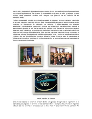 por no leer o entender las reglas específicas que tiene el foro al que han ingresado recientemente.
Su acogida dependerá de los usuarios y moderadores que tenga el foro. Igualmente pueden
producir estos problemas usuarios más antiguos que producto de su conducta se les
denomina lamer.
En foros implantados, también es posible la aparición de bullyers o el comportamiento como tales
de algunos miembros nuevos o antiguos. Este comportamiento se detecta por su toma de partido
inmediato en discusiones de miembros con prestigio. El bullyer reacciona con inusitada
agresividad, frecuentemente insultando a una de las partes como mecanismo para intentar el
acercamiento personal a una de las partes en conflicto. Con frecuencia este comportamiento
degenera hasta convertirse en un auténtico maltratador psicológico, que mina la participación del
usuario al que hostiga sistemáticamente cada vez que interviene. La actuación de los bullyers es
contraria al principio democrático de funcionamiento de los foros y elimina la posibilidad de disentir
y debatir. Hay que diferenciar este problema del de los trolles, ya que el resto de los usuarios se
convierten en cómplices pasivos y es fundamental percibir al administrador de que puede estarse
dando una de estas situaciones.




                                     Redes sociales en Internet

Estas redes sociales se basan en la teoría de los seis grados, Seis grados de separación es la
teoría de que cualquiera en la Tierra puede estar conectado a cualquier otra persona en el planeta
a través de una cadena de conocidos que no tiene más de seis intermediarios. La teoría fue
 