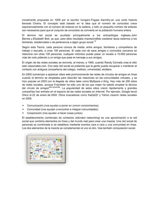 inicialmente propuesta en 1929 por el escritor húngaro Frigyes Karinthy en una corta historia
llamada Chains. El concepto está basado en la idea que el número de conocidos crece
exponencialmente con el número de enlaces en la cadena, y sólo un pequeño número de enlaces
son necesarios para que el conjunto de conocidos se convierta en la población humana entera.
El término red social es acuñado principalmente a los antropólogos ingleses John
Barnes y Elizabeth Bott, ya que, para ellos resultaba imprescindible cosiderar lazos externos a los
                                                                19
famliares, residenciales o de pertenencia a algún grupo social.
Según esta Teoría, cada persona conoce de media, entre amigos, familiares y compañeros de
trabajo o escuela, a unas 100 personas. Si cada uno de esos amigos o conocidos cercanos se
relaciona con otras 100 personas, cualquier individuo puede pasar un recado a 10.000 personas
más tan solo pidiendo a un amigo que pase el mensaje a sus amigos.
El origen de las redes sociales se remonta, al menos, a 1995, cuando Randy Conrads crea el sitio
web classmates.com. Con esta red social se pretende que la gente pueda recuperar o mantener el
contacto con antiguos compañeros del colegio, instituto, universidad, etcétera.
En 2002 comienzan a aparecer sitios web promocionando las redes de círculos de amigos en línea
cuando el término se empleaba para describir las relaciones en las comunidades virtuales, y se
hizo popular en 2003 con la llegada de sitios tales como MySpace o Xing. Hay más de 200 sitios
de redes sociales, aunque Friendster ha sido uno de los que mejor ha sabido emplear la técnica
                      [cita requerida]
del círculo de amigos                 . La popularidad de estos sitios creció rápidamente y grandes
compañías han entrado en el espacio de las redes sociales en Internet. Por ejemplo, Google lanzó
Orkut el 22 de enero de 2004. Otros buscadores como KaZaZZ! y Yahoo crearon redes sociales
en 2005.

   Comunicación (nos ayudan a poner en común conocimientos).
   Comunidad (nos ayudan a encontrar e integrar comunidades).
   Cooperación (nos ayudan a hacer cosas juntos).
El establecimiento combinado de contactos (blended networking) es una aproximación a la red
social que combina elementos en línea y del mundo real para crear una mezcla. Una red social de
personas es combinada si se establece mediante eventos cara a cara y una comunidad en línea.
Los dos elementos de la mezcla se complementan el uno al otro. Vea también computación social.
 