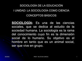 SOCIOLOGÍA DE LA EDUCACIÓN I UNIDAD: LA SOCIOLOGÍA COMO CIENCIA CONCEPTOS BÁSICOS SOCIOLOGÍA :  Es  una de las ciencias sociales, que se dedica al estudio de la sociedad humana. La sociología es la rama del conocimiento cuyo fin es la dimensión social de lo humano. Su objetivo es el hombre en tanto que es un animal social, ser que vive en grupo. 