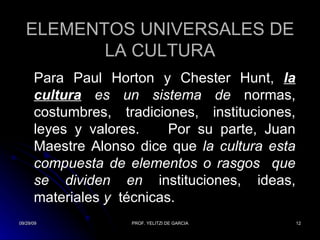 ELEMENTOS UNIVERSALES DE LA CULTURA Para Paul Horton y Chester Hunt,  la cultura  es un sistema de  normas, costumbres, tradiciones, instituciones, leyes y valores.  Por su parte, Juan Maestre Alonso dice que  la cultura esta compuesta de elementos o rasgos  que se dividen en  instituciones, ideas, materiales  y  técnicas.  