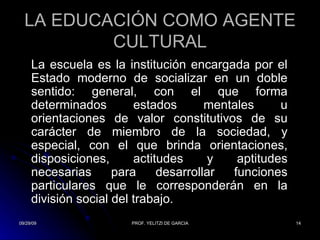 LA EDUCACIÓN COMO AGENTE CULTURAL La escuela es la institución encargada por el Estado moderno de socializar en un doble sentido: general, con el que forma determinados estados mentales u orientaciones de valor constitutivos de su carácter de miembro de la sociedad, y especial, con el que brinda orientaciones, disposiciones, actitudes y aptitudes necesarias para desarrollar funciones particulares que le corresponderán en la división social del trabajo. 