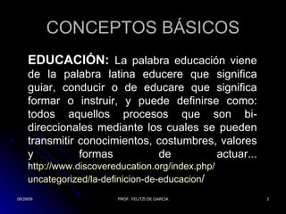 CONCEPTOS BÁSICOS EDUCACIÓN:   La palabra educación viene de la palabra latina educere que significa guiar, conducir o de educare que significa formar o instruir, y puede definirse como: todos aquellos procesos que son bi-direccionales mediante los cuales se pueden transmitir conocimientos, costumbres, valores y formas de actuar... http:// www.discovereducation.org / index.php / uncategorized /la- definicion -de- educacion /  