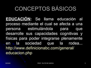 CONCEPTOS BÁSICOS EDUCACIÓN :  Se llama educación al proceso mediante el cual se afecta a una persona estimulándola para que desarrolle sus capacidades cognitivas y físicas para poder integrarse plenamente en la sociedad que la rodea... http:// www.definicionabc.com /general/ educacion.php 