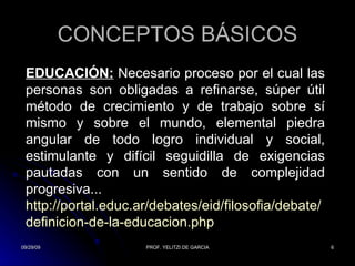 CONCEPTOS BÁSICOS EDUCACIÓN:  Necesario proceso por el cual las personas son obligadas a refinarse, súper útil método de crecimiento y de trabajo sobre sí mismo y sobre el mundo, elemental piedra angular de todo logro individual y social, estimulante y difícil seguidilla de exigencias pautadas con un sentido de complejidad progresiva... http:// portal.educ.ar /debates/ eid / filosofia /debate/ definicion -de-la- educacion.php 