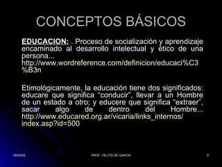 CONCEPTOS BÁSICOS EDUCACIÓN:   . Proceso de socialización y aprendizaje encaminado al desarrollo intelectual y ético de una persona... http:// www.wordreference.com / definicion / educaci%C3 %B3n   Etimológicamente, la educación tiene dos significados: educare que significa “conducir”, llevar a un Hombre de un estado a otro; y educere que significa “extraer”, sacar algo de dentro del Hombre... http:// www.educared.org.ar /vicaria/ links_internos / index.asp?id =500   