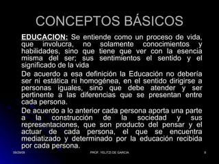 CONCEPTOS BÁSICOS EDUCACIÓN:  Se entiende como un proceso de vida, que involucra, no solamente conocimientos y habilidades, sino que tiene que ver con la esencia misma del ser; sus sentimientos el sentido y el significado de la vida  De acuerdo a esa definición la Educación no debería ser ni estática ni homogénea, en el sentido dirigirse a personas iguales, sino que debe atender y ser pertinente a las diferencias que se presentan entre cada persona. De acuerdo a lo anterior cada persona aporta una parte a la construcción de la sociedad y sus representaciones, que son producto del pensar y el actuar de cada persona, el que se encuentra mediatizado y determinado por la educación recibida por cada persona. 