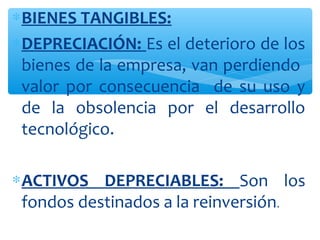 ∗BIENES TANGIBLES:
∗DEPRECIACIÓN: Es el deterioro de los
bienes de la empresa, van perdiendo
valor por consecuencia de su uso y
de la obsolencia por el desarrollo
tecnológico.
∗ACTIVOS DEPRECIABLES: Son los
fondos destinados a la reinversión.
 