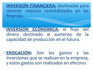 ∗INVERSIÓN FINANCIERA: destinadas para
obtener mejores rentabilidades en las
finanzas.
∗INVERSIÓN ECONÓMICA: el flujo del
dinero destinado al aumento de la
capacidad de producción en el futuro.
∗EROGACIÓN: Son los gastos y las
inversiones que se realizan en la empresa,
y estos gastos son realizados en efectivo
 