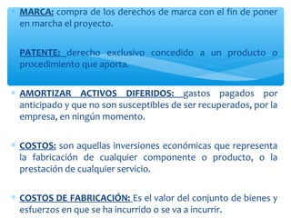 ∗ MARCA: compra de los derechos de marca con el fin de poner
en marcha el proyecto.
∗ PATENTE: derecho exclusivo concedido a un producto o
procedimiento que aporta.
∗ AMORTIZAR ACTIVOS DIFERIDOS: gastos pagados por
anticipado y que no son susceptibles de ser recuperados, por la
empresa, en ningún momento.
∗ COSTOS: son aquellas inversiones económicas que representa
la fabricación de cualquier componente o producto, o la
prestación de cualquier servicio.
∗ COSTOS DE FABRICACIÓN: Es el valor del conjunto de bienes y
esfuerzos en que se ha incurrido o se va a incurrir.
 
