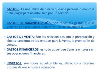 ∗ GASTOS: Es una salida de dinero que una persona o empresa
debe pagar para un artículo o por un servicio.
∗ GASTOS DE ADMINISTRACIÓN: Son todos los gastos que se
generan por la actividad administrativa en una empresa.
∗ GASTOS DE VENTA: Son los relacionados con la preparación y
almacenamiento de los artículos para la Venta, la promoción de
ventas.
∗ GASTOS FINANCIEROS: es todo aquel que tiene la empresa en
sus operaciones financieras.
∗ INGRESOS: son todos aquellos bienes, derechos y recursos
propios de una empresa u persona.
 