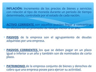 ∗ INFLACIÓN: incremento de los precios de bienes y servicios
con relación al tipo de moneda durante un período de tiempo
determinado, controlada por el estado de cada nación.
∗ ACTIVO CORRIENTE son aquellos pueden llegar a convertirse
en efectivo en un promedio de tiempo menor a un año.
∗ PASIVOS de la empresa son el agrupamiento de deudas
adquiridas por una empresa.
∗ PASIVOS CORRIENTES los que se deben pagar en un plazo
igual o inferior a un año y también son de nominados de corto
plazo.
∗ PATRIMONIO de la empresa conjunto de bienes y derechos de
cobro que una empresa posee para ejercer su actividad.
 
