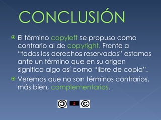 El término copyleft se propuso como contrario al de copyright. Frente a “todos los derechos reservados” estamos ante un término que en su origen significa algo así como “libre de copia”. Veremos que no son términos contrarios, más bien, complementarios .