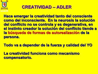 CREATIVIDAD – ADLER Hace emerger la creatividad tanto del consciente como del inconsciente.  En la neurosis la solución del conflicto no se controla y es degenerativa, en el instinto creador la solución del conflicto tiende a la  búsqueda de formas de autorealización  de la persona. Todo va a depender de la fuerza y calidad del YO La creatividad funciona como mecanismo compensatorio. 