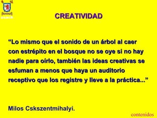 CREATIVIDAD “ Lo mismo que el sonido de un árbol al caer con estrépito en el bosque no se oye si no hay nadie para oírlo, también las ideas creativas se esfuman a menos que haya un auditorio receptivo que los registre y lleve a la práctica...”   Milos Cskszentmihalyi. contenidos 