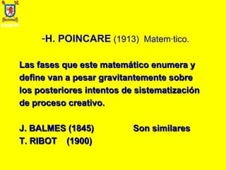 H. POINCARE   (1913)  Matemático. Las fases que este matemático enumera y define van a pesar gravitantemente sobre los posteriores intentos de sistematización de proceso creativo. J. BALMES (1845)  Son similares T. RIBOT  (1900) 
