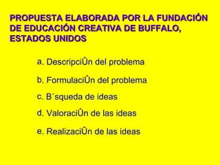 PROPUESTA ELABORADA POR LA FUNDACIÓN DE EDUCACIÓN CREATIVA DE BUFFALO, ESTADOS UNIDOS . Descripción del problema . Formulación del problema . Búsqueda de ideas . Valoración de las ideas . Realización de las ideas 