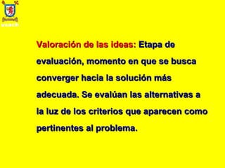 Valoración de las ideas:   Etapa de evaluación, momento en que se busca converger hacia la solución más adecuada. Se evalúan las alternativas a la luz de los criterios que aparecen como pertinentes al problema. 