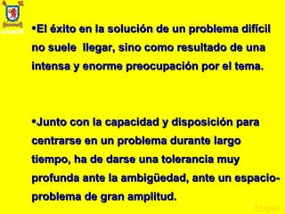 El éxito en la solución de un problema difícil no suele  llegar, sino como resultado de una intensa y enorme preocupación por el tema. Junto con la capacidad y disposición para centrarse en un problema durante largo tiempo, ha de darse una tolerancia muy profunda ante la ambigüedad, ante un espacio-problema de gran amplitud. Etapas 