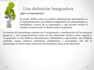Una definición Integradora
¿Qué es el aprendizaje?
Se puede definir como un cambio relativamente permanente en
el comportamiento, que refleja la adquisición de conocimientos o
habilidades a través de la experiencia, y que pueden incluir el
estudio, la instrucción, la observación o la práctica.
La esencia del aprendizaje consiste en el surgimiento y modificación de los procesos
psíquicos y del comportamiento tanto en una dimensión afectiva como cognitiva.
Se aprenden no sólo hábitos, conocimientos, habilidades y capacidades, sino también
actitudes, rasgos volitivos, emociones, sentimientos y necesidades. Por ello el
aprendizaje se refiere tanto al proceso de enseñanza como al de educación.
 
