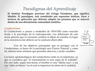 El término Paradigma proviene del Griego Paradeima, que significa
Modelo. El paradigma, está constituido por supuestos teóricos, leyes y
técnicas de aplicación que deberán adoptar las personas que se mueven
dentro de una determinada comunidad científica.
Paradigmas del Aprendizaje
Conductismo:
El Conductismo a parece a mediados de 1910-1920 como reacción
frente a la psicología de la instrospección. Los defensores de esta
teoría piensan que es necesario cambiar el objeto de estudio; en lugar
de la conciencia éste debería ser la conducta observable.
Uno de los objetivos principales que se persigue con el
Conductismo, es hacer de la psicología una Ciencia Natural, y como
tal, debería tener métodos que permitan observar y medir variables.
Las bases epistemológicas del conductismo están en el empirismo, ya
que se considera que "el conocimiento es una copia de la realidad".
Por otro lado, según esta teoría, el hombre es una "tábula rasa", o sea
una "tabla en blanco" en el cual se imprimen los datos de la realidad.
 