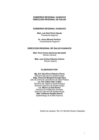 1
GOBIERNO REGIONAL HUANUCO
DIRECCION REGIONAL DE SALUD
GOBIERNO REGIONAL HUANUCO
Méd. Luis Raúl Picón Quedo
Presidente Regional
Sr. Jhony Miraval Venturo
Vicepresidente Regional
DIRECCION REGIONAL DE SALUD HUANUCO
Méd. Pavel Carlos Quiñonez Benedetti
Director General
Méd. Juan Carlos Palacios Calcina
Director Adjunto
ELABORADO POR:
Mg. Enf. Elsa Elvira Palacios Flores
Directora Ejecutiva de Epidemiología
Blga. Florencia Margarita Zuniga Saca
Jefe de la Red de Laboratorios de Salud Pública
Lic. Enf. Adela Celis Trujillo
Directora de Vigilancia Epidemiológica
Dirección Ejecutiva de Epidemiología
Lic. María Luz Díaz Rivera
Directora de Inteligencia Sanitaria
Dirección Ejecutiva de Epidemiología
Méd. Guillermo Renjifo Ramos
Epidemiólogo de la Red Huánuco
Diseño de carátula: Téc. Inf. Brindisi Paulino Céspedes
 