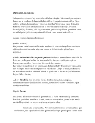 Definición de ciencia:
Sobre este concepto no hay una uniformidad de criterios. Mientras algunos autores
la asocian al resultado de la actividad científica: el conocimiento científico. Otros
autores utilizan el concepto de ” Empresa científica” incluyendo en su definición
todas las actividades relacionadas con el conocimiento científico (la creación,
investigación y difusión) y las organizaciones, privadas o publicas, que tienen como
actividad principal la investigación difusión de conocimientos científicos.
Aún así veamos algunas definiciones:
(Del lat. scientĭa).
Conjunto de conocimientos obtenidos mediante la observación y el razonamiento,
sistemáticamente estructurados y de los que se deducen principios y leyes
generales.
Real Academia de la Lengua Española:La ciencia no es solo una colección de
leyes, un catalogo de hechos sin mutua relación. Es una creación des espíritu
humano con sus ideas y conceptos libremente inventadas.
Las teorias físicas trata de ser una imagen de la realidad y de establecer su relación
con el amplio mundo de las impresiones sensoriales. Luego, la unica justificación
de nuestras estructuras mentales esta en el grado y en la norma en que las teorias
logren dicha relación.
Albert Einstein. Este creciente cuerpo de ideas llamada ciencia puede
caracterizarse como conocimiento racional, sistematico, exacto, verificable y por
consiguiente falible.
Mario Bunge
esta ultima definicion demuestra que se utiliza la razon y tambien hay una forma
bastante general de hacerlo, es exacta, como las matematicas, pero a la ves 100 %
verificable y esto da por concecuencia que se pueda fallar.
Es solo una herramienta… Pero con mucho la mejor herramienta de que
disponemos, que sigue funcionando, que se autocorrige, que se aplica a todo, tiene
 