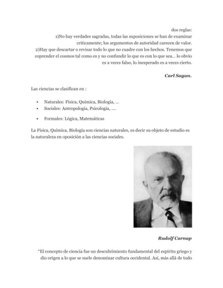 dos reglas:
1)No hay verdades sagradas, todas las suposiciones se han de examinar
criticamente; los argumentos de autoridad carecen de valor.
2)Hay que descartar o revisar todo lo que no cuadre con los hechos. Tenemos que
coprender el cosmos tal como es y no confundir lo que es con lo que sea… lo obvio
es a veces falso, lo inesperado es a veces cierto.
Carl Sagan.
Las ciencias se clasifican en :
 Naturales: Física, Química, Biología, …
 Sociales: Antropología, Psicología, ….
 Formales: Lógica, Matemáticas
La Física, Química, Biología son ciencias naturales, es decir su objeto de estudio es
la naturaleza en oposición a las ciencias sociales.
Rudolf Carnap
“El concepto de ciencia fue un descubrimiento fundamental del espíritu griego y
dio origen a lo que se suele denominar cultura occidental. Así, más allá de todo
 