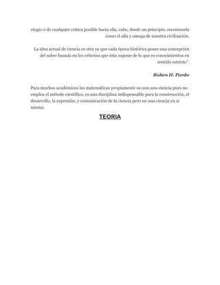 elogio o de cualquier crítica posible hacia ella, cabe, desde un principio, reconocerla
como el alfa y omega de nuestra civilización.
La idea actual de ciencia es otra ya que cada época histórica posee una concepción
del saber basada en los criterios que ésta supone de lo que es conocimientos en
sentido estricto”.
Ruben H. Pardo
Para muchos académicos las matemáticas propiamente no son una ciencia pues no
emplea el método científico, es una disciplina indispensable para la construcción, el
desarrollo, la expresión, y comunicación de la ciencia pero no una ciencia en si
misma.
TEORIA
 