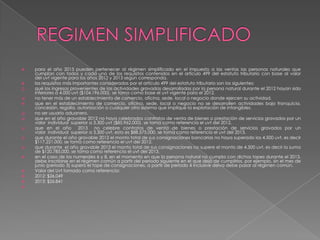    para el año 2013 pueden pertenecer al régimen simplificado en el impuesto a las ventas las personas naturales que
    cumplan con todos y cada uno de los requisitos contenidos en el artículo 499 del estatuto tributario con base al valor
    del uvt vigente para los años 2012 y 2013 según corresponda.
   los requisitos más importantes considerados por el artículo 499 del estatuto tributario son los siguientes:
   qué los ingresos provenientes de las actividades gravadas desarrolladas por la persona natural durante el 2012 hayan sido
    inferiores a 4.000 uvt ($104.196.000). se toma como base el uvt vigente para el 2012.
   no tener más de un establecimiento de comercio, oficina, sede, local o negocio donde ejercen su actividad.
   que en el establecimiento de comercio, oficina, sede, local o negocio no se desarrollen actividades bajo franquicia,
    concesión, regalía, autorización o cualquier otro sistema que implique la explotación de intangibles.
   no ser usuario aduanero.
   que en el año gravable 2012 no haya celebrados contratos de venta de bienes o prestación de servicios gravados por un
    valor individual superior a 3.300 uvt ($85.962.000). se toma como referencia el uvt del 2012.
   que en el año 2013 no celebre contratos de venta de bienes o prestación de servicios gravados por un
    valor individual superior a 3.300 uvt, esto es $88.575.000. se toma como referencia el uvt del 2013.
   que durante el año gravable 2012 el monto total de sus consignaciones bancarias no haya superado los 4.500 uvt, es decir
    $117.221.000. se toma como referencia el uvt del 2012.
   que durante el año gravable 2013 el monto total de sus consignaciones no supere el monto de 4.500 uvt, es decir la suma
    de $120.785.000. se toma como referencia el uvt del 2013.
   en el caso de los numerales 6 y 8, en el momento en que la persona natural no cumpla con dichos topes durante el 2013,
    debe inscribirse en el régimen común a partir del periodo siguiente en el que dejó de cumplirlos. por ejemplo, sin el mes de
    junio (periodo 3) superó el tope de consignaciones, a partir de periodo 4 inclusive deiva debe pasar al régimen común.
   Valor del Uvt tomado como referencia:
   2012: $26.049
   2013: $26.841

 