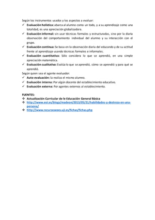 Según los instrumentos usados y los aspectos a evaluar:
 Evaluación holística: abarca al alumno como un todo, y a su aprendizaje como una
totalidad, es una apreciación globalizadora.
 Evaluación informal: sin usar técnicas formales y estructuradas, sino por la diaria
observación del comportamiento individual del alumno y su interacción con el
grupo.
 Evaluación continua: Se basa en la observación diaria del educando y de su actitud
frente al aprendizaje usando técnicas formales e informales.
 Evaluación cuantitativa: Sólo considera lo que se aprendió, en una simple
apreciación matemática.
 Evaluación cualitativa: Evalúa lo que se aprendió, cómo se aprendió y para qué se
aprendió.
Según quien sea el agente evaluador:
 Auto-evaluación: la realiza el mismo alumno.
 Evaluación interna: Por algún docente del establecimiento educativo.
 Evaluación externa: Por agentes externos al establecimiento.
FUENTES:
 Actualización Curricular de le Educación General Básica
 http://www.eoi.es/blogs/madeon/2013/05/21/habilidades-y-destreza-en-una-
persona/
 http://www.recursoseees.uji.es/fichas/fichas.php
 
